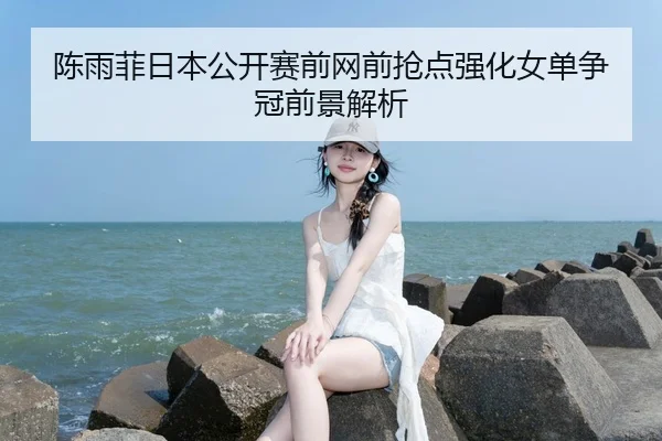 陈雨菲日本公开赛前网前抢点强化女单争冠前景解析